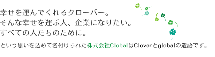 「幸せを運んでくれるクローバー。そんな幸せを運ぶ人、企業になりたい。すべての人たちのために。」という思いを込めて名付けられた株式会社ClobalはCloverとglobalの造語です。